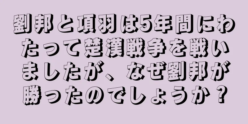 劉邦と項羽は5年間にわたって楚漢戦争を戦いましたが、なぜ劉邦が勝ったのでしょうか？