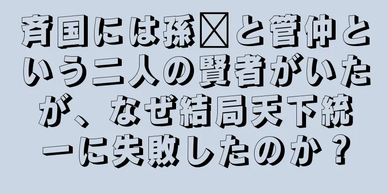 斉国には孫臏と管仲という二人の賢者がいたが、なぜ結局天下統一に失敗したのか？