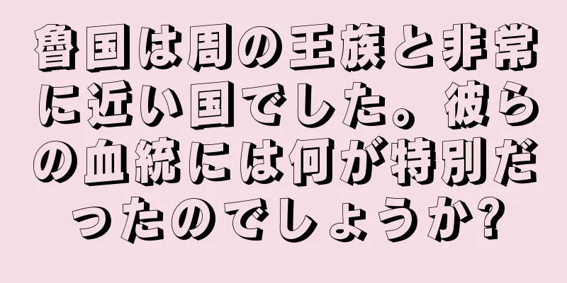 魯国は周の王族と非常に近い国でした。彼らの血統には何が特別だったのでしょうか?