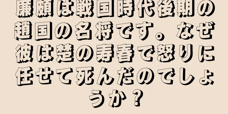 廉頗は戦国時代後期の趙国の名将です。なぜ彼は楚の寿春で怒りに任せて死んだのでしょうか？