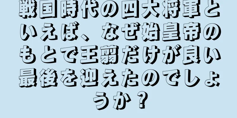 戦国時代の四大将軍といえば、なぜ始皇帝のもとで王翦だけが良い最後を迎えたのでしょうか？