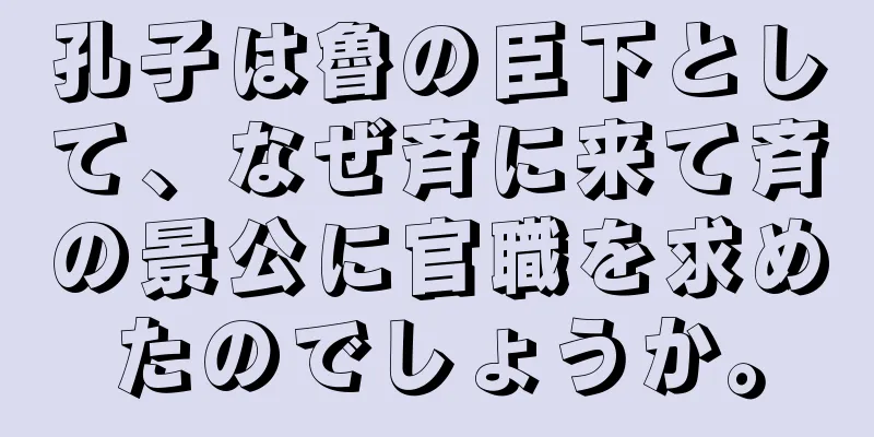 孔子は魯の臣下として、なぜ斉に来て斉の景公に官職を求めたのでしょうか。