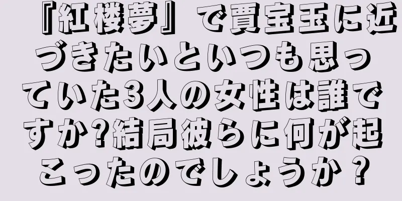 『紅楼夢』で賈宝玉に近づきたいといつも思っていた3人の女性は誰ですか?結局彼らに何が起こったのでしょうか？
