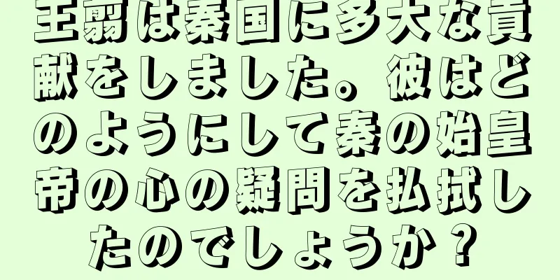 王翦は秦国に多大な貢献をしました。彼はどのようにして秦の始皇帝の心の疑問を払拭したのでしょうか？