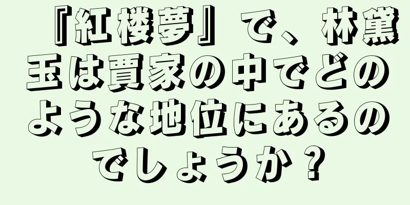 『紅楼夢』で、林黛玉は賈家の中でどのような地位にあるのでしょうか？