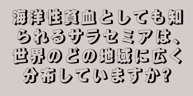 海洋性貧血としても知られるサラセミアは、世界のどの地域に広く分布していますか?