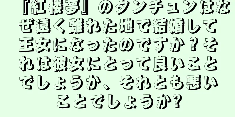 『紅楼夢』のタンチュンはなぜ遠く離れた地で結婚して王女になったのですか？それは彼女にとって良いことでしょうか、それとも悪いことでしょうか?