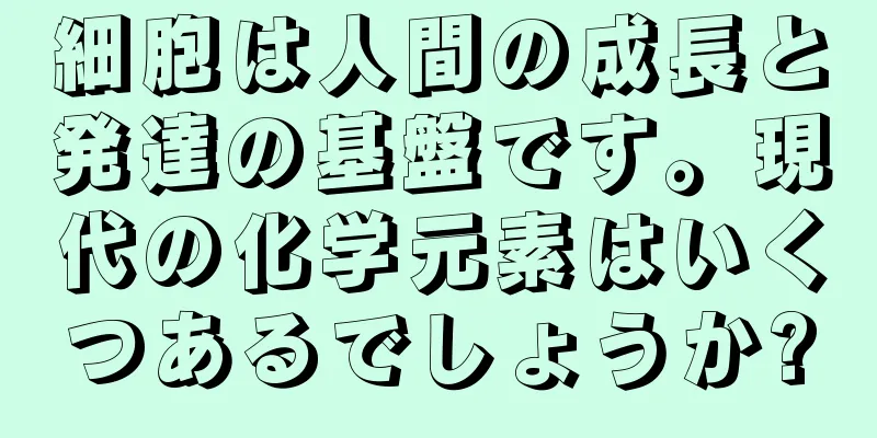 細胞は人間の成長と発達の基盤です。現代の化学元素はいくつあるでしょうか?