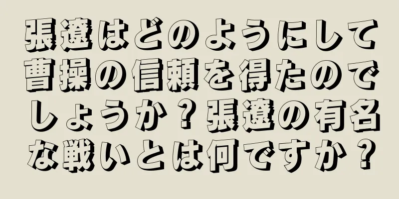 張遼はどのようにして曹操の信頼を得たのでしょうか？張遼の有名な戦いとは何ですか？