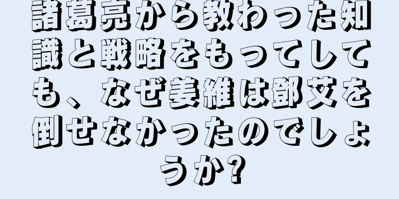 諸葛亮から教わった知識と戦略をもってしても、なぜ姜維は鄧艾を倒せなかったのでしょうか?