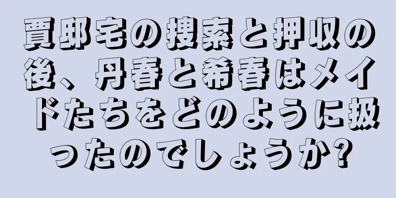 賈邸宅の捜索と押収の後、丹春と希春はメイドたちをどのように扱ったのでしょうか?