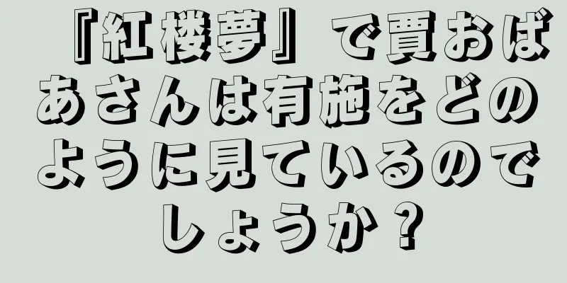 『紅楼夢』で賈おばあさんは有施をどのように見ているのでしょうか？