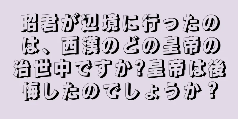 昭君が辺境に行ったのは、西漢のどの皇帝の治世中ですか?皇帝は後悔したのでしょうか？