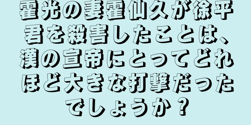 霍光の妻霍仙久が徐平君を殺害したことは、漢の宣帝にとってどれほど大きな打撃だったでしょうか？