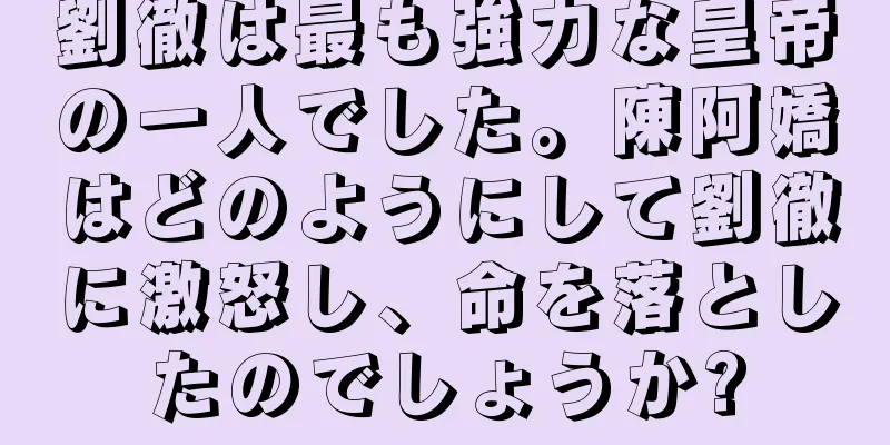 劉徹は最も強力な皇帝の一人でした。陳阿嬌はどのようにして劉徹に激怒し、命を落としたのでしょうか?