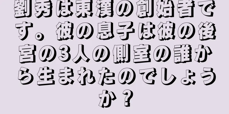 劉秀は東漢の創始者です。彼の息子は彼の後宮の3人の側室の誰から生まれたのでしょうか？