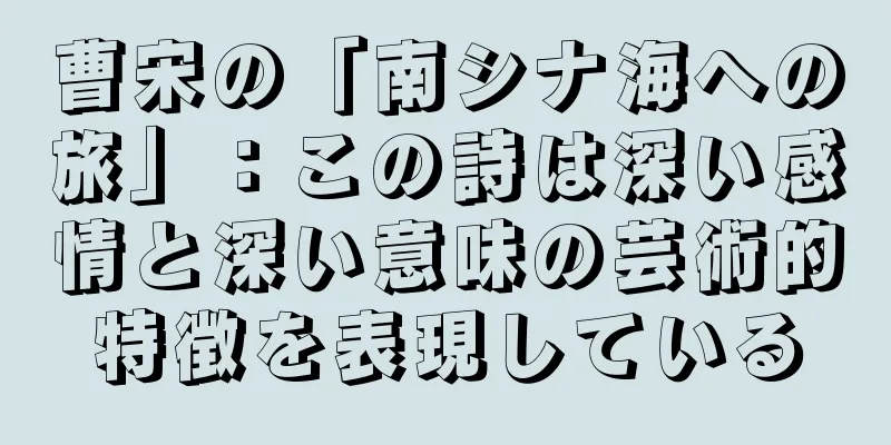 曹宋の「南シナ海への旅」：この詩は深い感情と深い意味の芸術的特徴を表現している