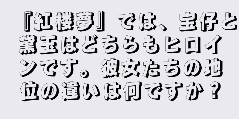 『紅楼夢』では、宝仔と黛玉はどちらもヒロインです。彼女たちの地位の違いは何ですか？