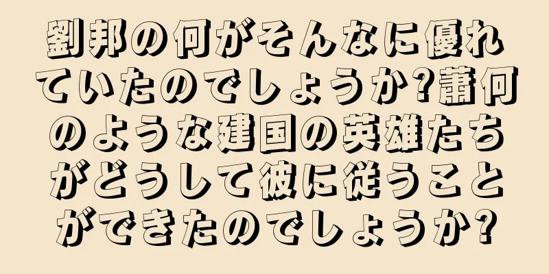 劉邦の何がそんなに優れていたのでしょうか?蕭何のような建国の英雄たちがどうして彼に従うことができたのでしょうか?