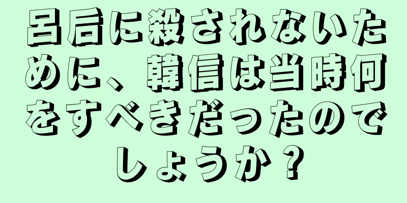 呂后に殺されないために、韓信は当時何をすべきだったのでしょうか？