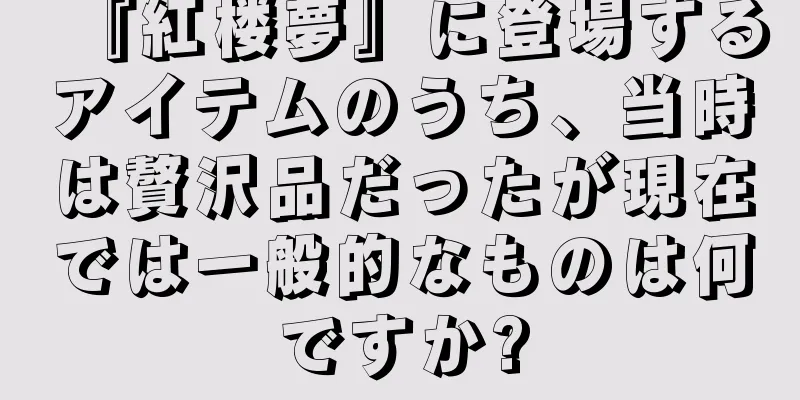 『紅楼夢』に登場するアイテムのうち、当時は贅沢品だったが現在では一般的なものは何ですか?