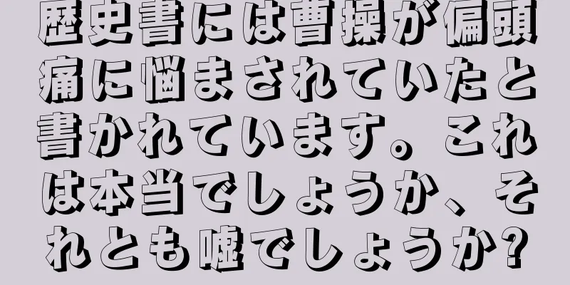 歴史書には曹操が偏頭痛に悩まされていたと書かれています。これは本当でしょうか、それとも嘘でしょうか?