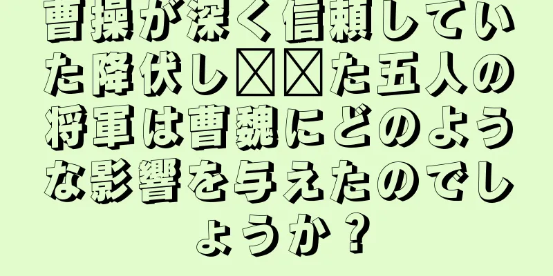 曹操が深く信頼していた降伏し​​た五人の将軍は曹魏にどのような影響を与えたのでしょうか？