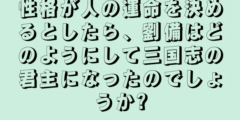 性格が人の運命を決めるとしたら、劉備はどのようにして三国志の君主になったのでしょうか?