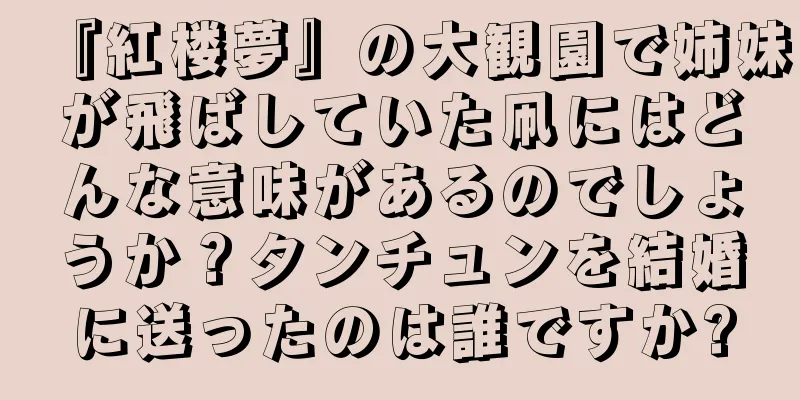 『紅楼夢』の大観園で姉妹が飛ばしていた凧にはどんな意味があるのでしょうか？タンチュンを結婚に送ったのは誰ですか?