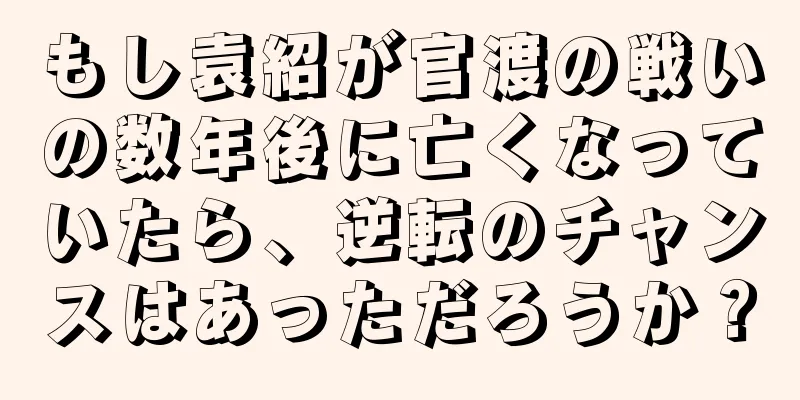 もし袁紹が官渡の戦いの数年後に亡くなっていたら、逆転のチャンスはあっただろうか？