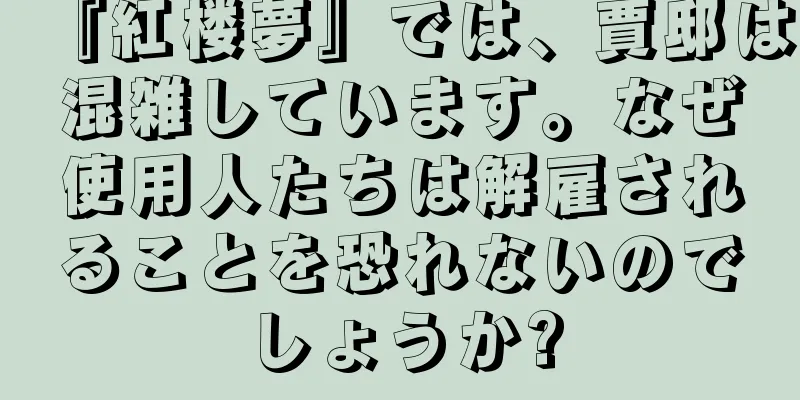 『紅楼夢』では、賈邸は混雑しています。なぜ使用人たちは解雇されることを恐れないのでしょうか?