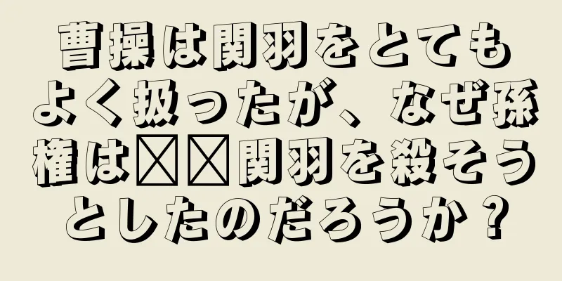 曹操は関羽をとてもよく扱ったが、なぜ孫権は​​関羽を殺そうとしたのだろうか？