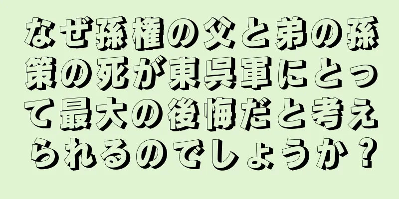 なぜ孫権の父と弟の孫策の死が東呉軍にとって最大の後悔だと考えられるのでしょうか？
