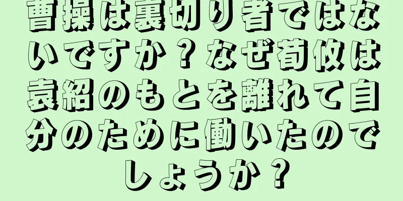 曹操は裏切り者ではないですか？なぜ荀攸は袁紹のもとを離れて自分のために働いたのでしょうか？