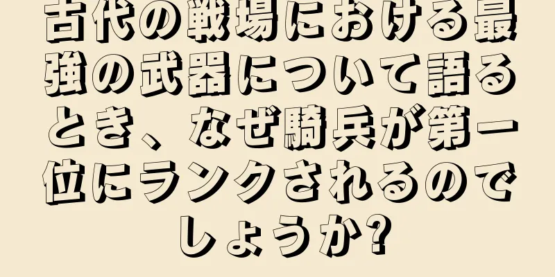 古代の戦場における最強の武器について語るとき、なぜ騎兵が第一位にランクされるのでしょうか?
