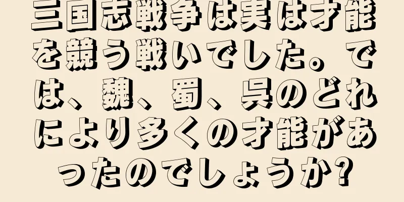 三国志戦争は実は才能を競う戦いでした。では、魏、蜀、呉のどれにより多くの才能があったのでしょうか?