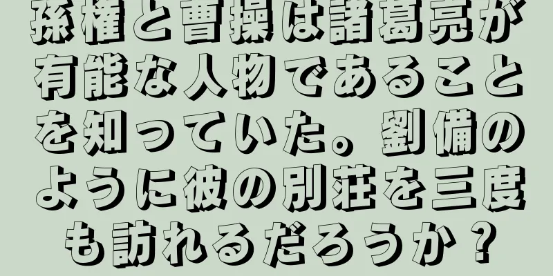 孫権と曹操は諸葛亮が有能な人物であることを知っていた。劉備のように彼の別荘を三度も訪れるだろうか？