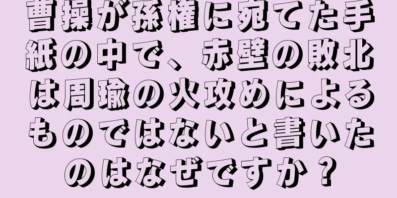曹操が孫権に宛てた手紙の中で、赤壁の敗北は周瑜の火攻めによるものではないと書いたのはなぜですか？