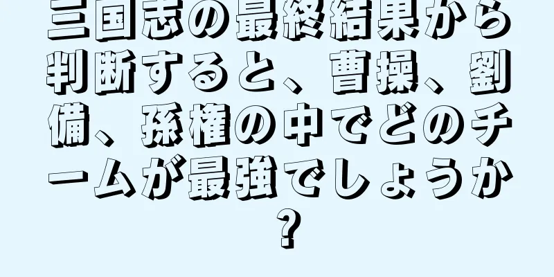 三国志の最終結果から判断すると、曹操、劉備、孫権の中でどのチームが最強でしょうか？