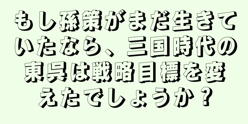 もし孫策がまだ生きていたなら、三国時代の東呉は戦略目標を変えたでしょうか？