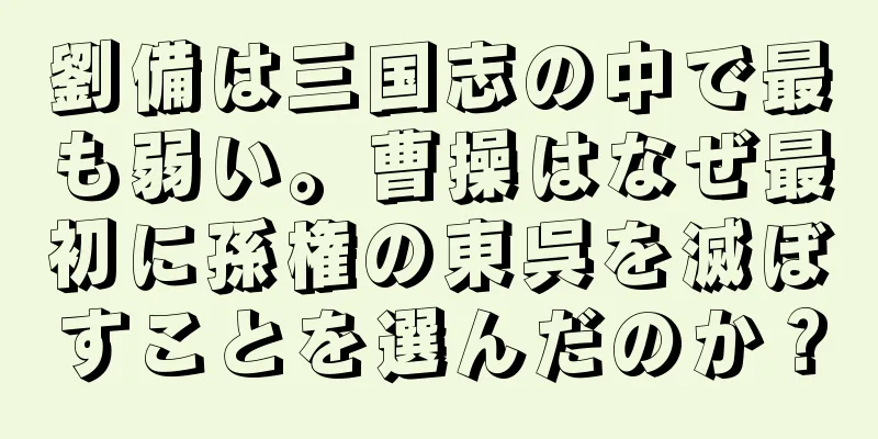 劉備は三国志の中で最も弱い。曹操はなぜ最初に孫権の東呉を滅ぼすことを選んだのか？