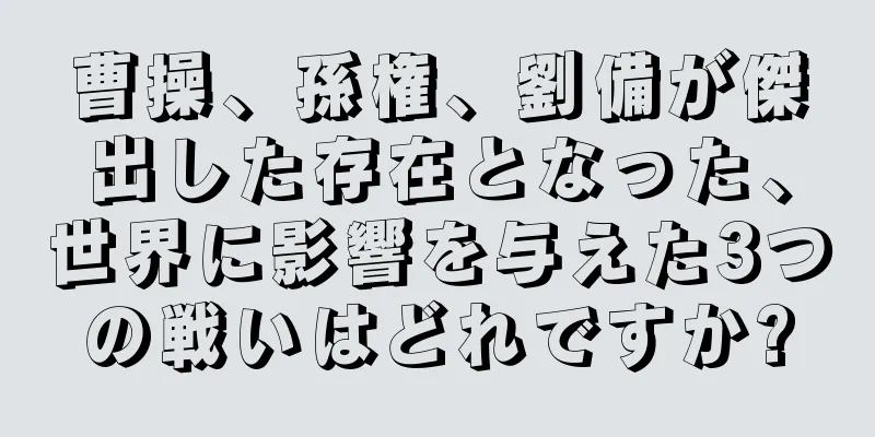 曹操、孫権、劉備が傑出した存在となった、世界に影響を与えた3つの戦いはどれですか?
