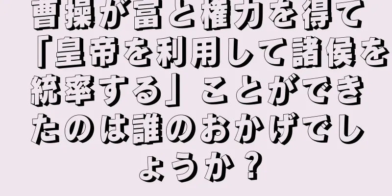 曹操が富と権力を得て「皇帝を利用して諸侯を統率する」ことができたのは誰のおかげでしょうか？