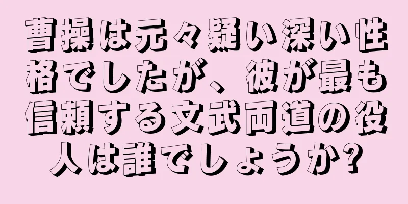 曹操は元々疑い深い性格でしたが、彼が最も信頼する文武両道の役人は誰でしょうか?