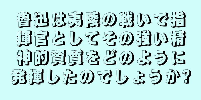 魯迅は夷陵の戦いで指揮官としてその強い精神的資質をどのように発揮したのでしょうか?
