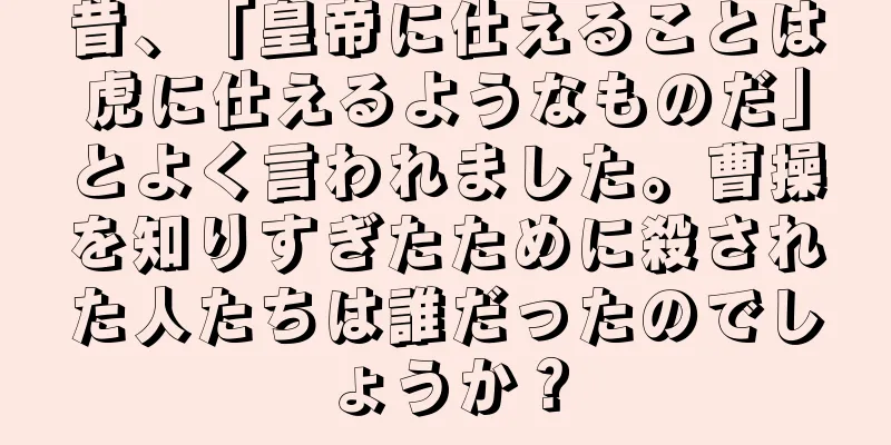 昔、「皇帝に仕えることは虎に仕えるようなものだ」とよく言われました。曹操を知りすぎたために殺された人たちは誰だったのでしょうか？