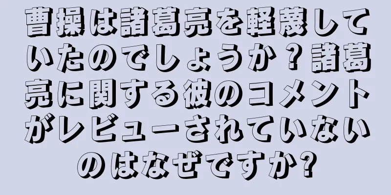 曹操は諸葛亮を軽蔑していたのでしょうか？諸葛亮に関する彼のコメントがレビューされていないのはなぜですか?
