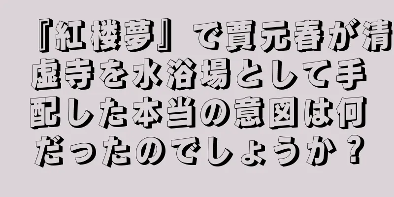 『紅楼夢』で賈元春が清虚寺を水浴場として手配した本当の意図は何だったのでしょうか？