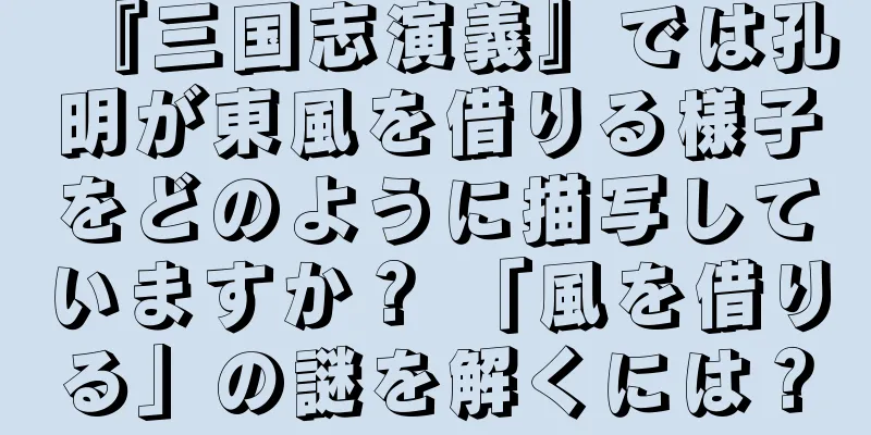 『三国志演義』では孔明が東風を借りる様子をどのように描写していますか？ 「風を借りる」の謎を解くには？
