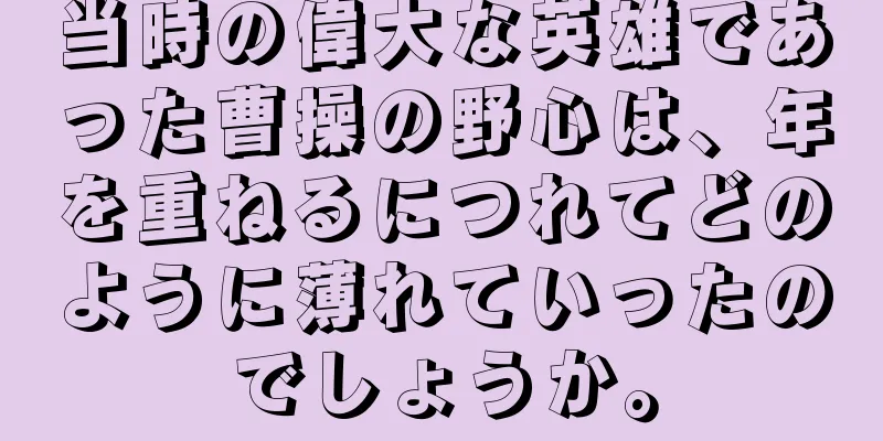 当時の偉大な英雄であった曹操の野心は、年を重ねるにつれてどのように薄れていったのでしょうか。